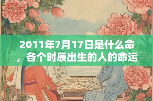 2011年7月17日是什么命,各个时辰出生的人的命运 2011年7月17日是什么命,各个时辰出生的人的命运