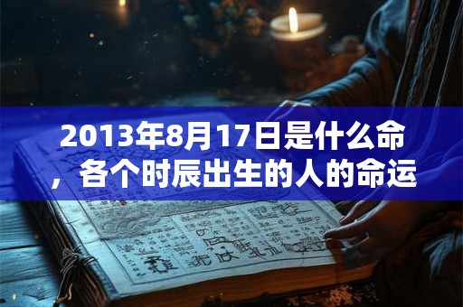 2013年8月17日是什么命,各个时辰出生的人的命运 2013年8月17日是什么命,各个时辰出生的人的命运