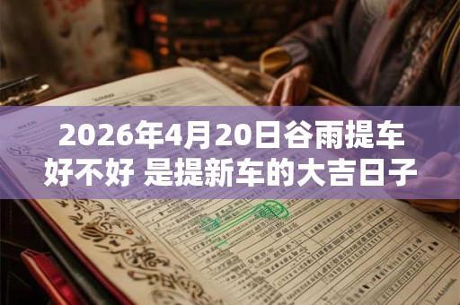 2026年4月20日谷雨提车好不好 是提新车的大吉日子吗 2026年4月20日谷雨提车好不好 是提新车的大吉日子吗