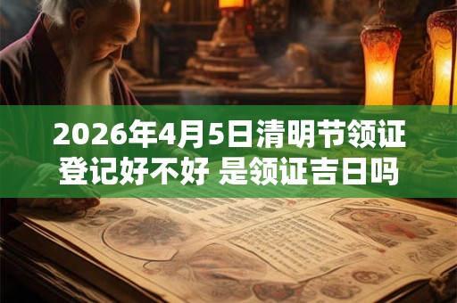 2026年4月5日清明节领证登记好不好 是领证吉日吗