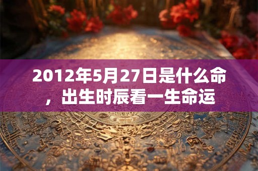 2012年5月27日是什么命,出生时辰看一生命运 2012年5月27日是什么命,出生时辰看一生命运