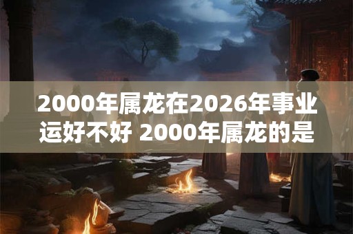 2000年属龙在2026年事业运好不好 2000年属龙的是什么命 2000年属龙在2026年事业运好不好 2000年属龙的是什么命