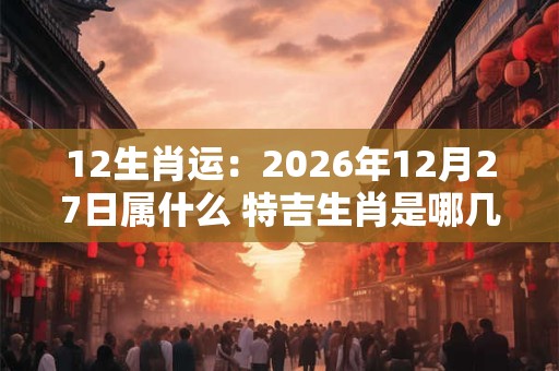 12生肖运：2026年12月27日属什么 特吉生肖是哪几个