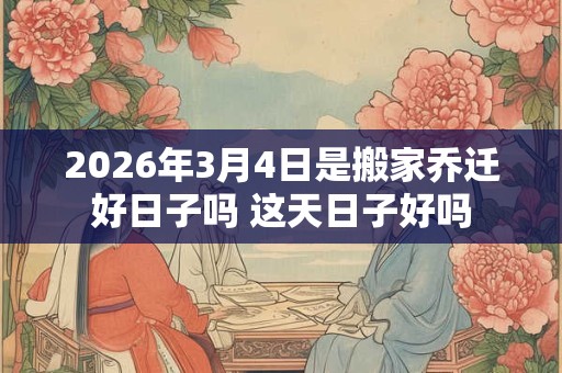2026年3月4日是搬家乔迁好日子吗 这天日子好吗