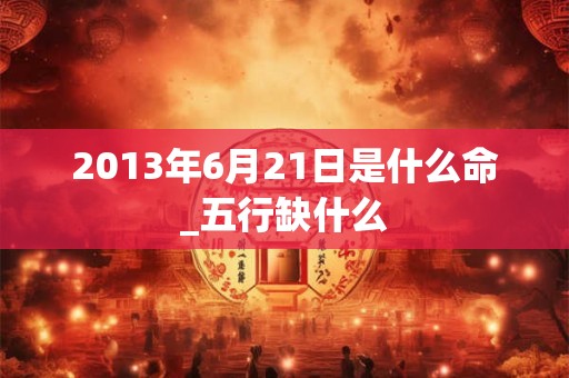 2013年6月21日是什么命_五行缺什么 2013年6月21日是什么命_五行缺什么