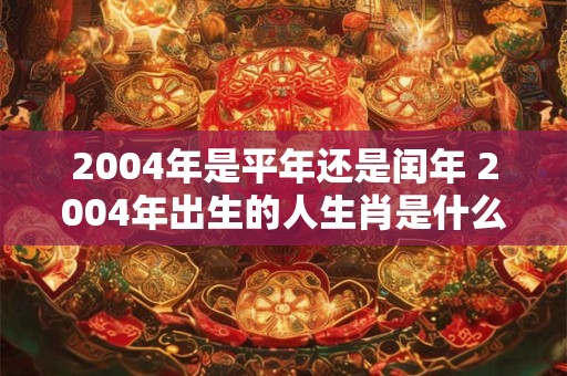 2004年是平年还是闰年 2004年出生的人生肖是什么 2004年是平年还是闰年 2004年出生的人生肖是什么
