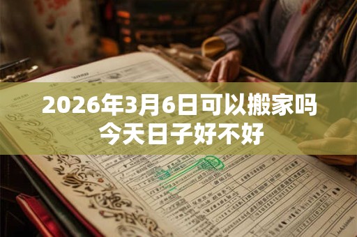 2026年3月6日可以搬家吗 今天日子好不好 2026年3月6日可以搬家吗 今天日子好不好