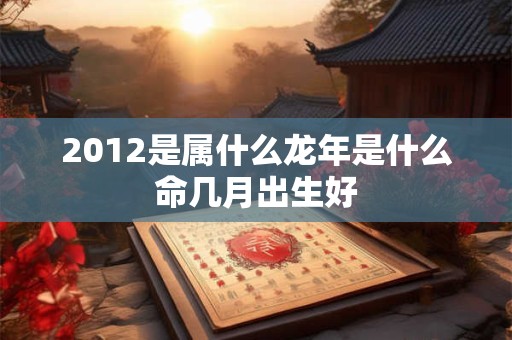 2012是属什么龙年是什么命几月出生好 2012是属什么龙年是什么命几月出生好