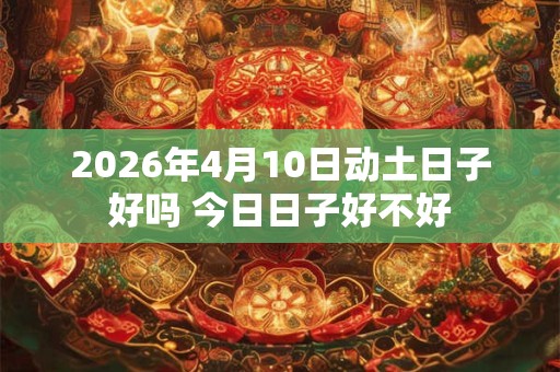 2026年4月10日动土日子好吗 今日日子好不好