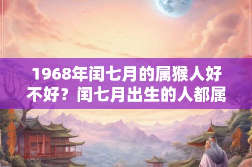 1968年闰七月的属猴人好不好?闰七月出生的人都属什么? 1968年闰七月的属猴人好不好?闰七月出生的人都属什么?