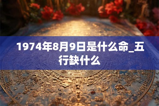 1974年8月9日是什么命_五行缺什么 1974年8月9日是什么命_五行缺什么