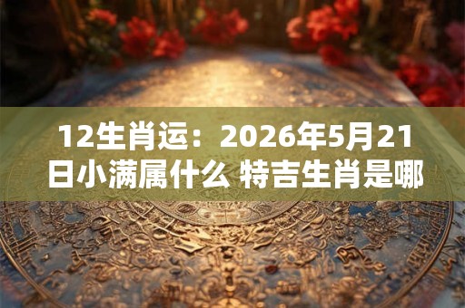 12生肖运：2026年5月21日小满属什么 特吉生肖是哪几个