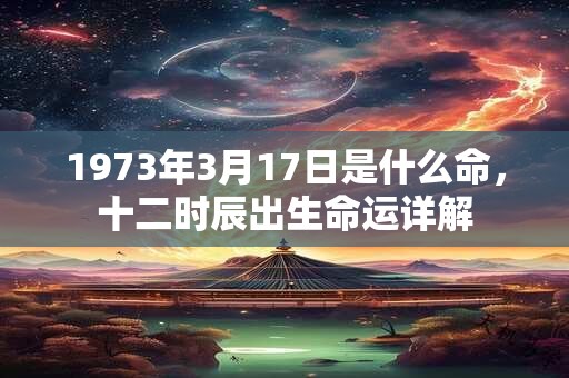 1973年3月17日是什么命,十二时辰出生命运详解 1973年3月17日是什么命,十二时辰出生命运详解