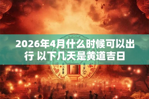 2026年4月什么时候可以出行 以下几天是黄道吉日