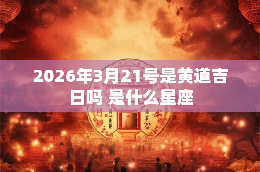 2026年3月21号是黄道吉日吗 是什么星座 2026年3月21号是黄道吉日吗 是什么星座