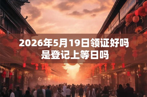 2026年5月19日领证好吗 是登记上等日吗 2026年5月19日领证好吗 是登记上等日吗
