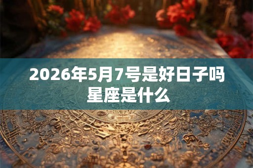 2026年5月7号是好日子吗 星座是什么 2026年5月7号是好日子吗 星座是什么