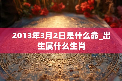 2013年3月2日是什么命_出生属什么生肖