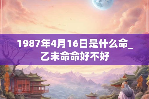 1987年4月16日是什么命_乙未命命好不好 1987年4月16日是什么命_乙未命命好不好