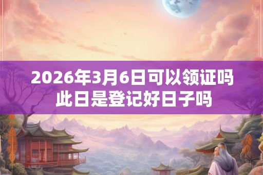 2026年3月6日可以领证吗 此日是登记好日子吗