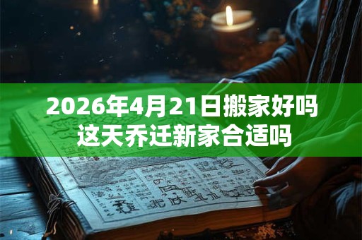2026年4月21日搬家好吗 这天乔迁新家合适吗 2026年4月21日搬家好吗 这天乔迁新家合适吗