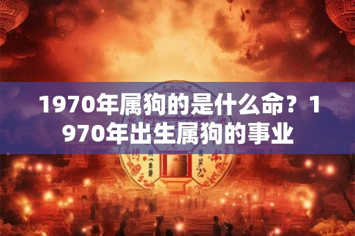 1970年属狗的是什么命?1970年出生属狗的事业 1970年属狗的是什么命?1970年出生属狗的事业