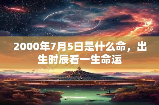 2000年7月5日是什么命,出生时辰看一生命运 2000年7月5日是什么命,出生时辰看一生命运