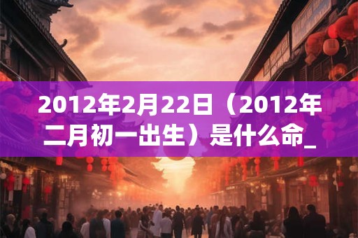 2012年2月22日(2012年二月初一出生)是什么命_命运如何 2012年2月22日(2012年二月初一出生)是什么命_命运如何