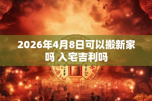 2026年4月8日可以搬新家吗 入宅吉利吗