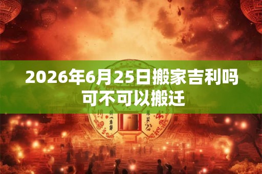 2026年6月25日搬家吉利吗 可不可以搬迁 2026年6月25日搬家吉利吗 可不可以搬迁