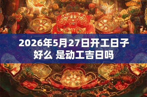 2026年5月27日开工日子好么 是动工吉日吗