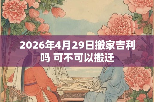 2026年4月29日搬家吉利吗 可不可以搬迁