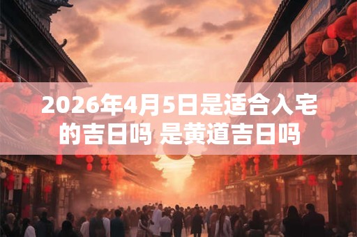 2026年4月5日是适合入宅的吉日吗 是黄道吉日吗 2026年4月5日是适合入宅的吉日吗 是黄道吉日吗