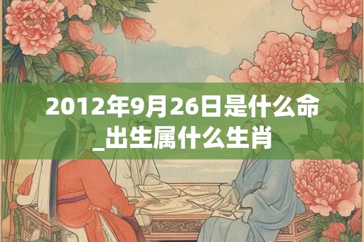 2012年9月26日是什么命_出生属什么生肖 2012年9月26日是什么命_出生属什么生肖
