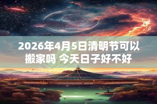 2026年4月5日清明节可以搬家吗 今天日子好不好