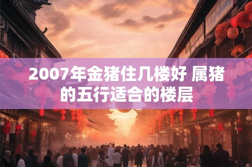 2007年金猪住几楼好 属猪的五行适合的楼层