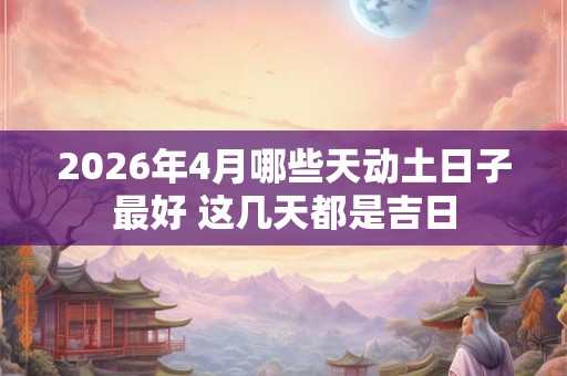 2026年4月哪些天动土日子最好 这几天都是吉日 2026年4月哪些天动土日子最好 这几天都是吉日