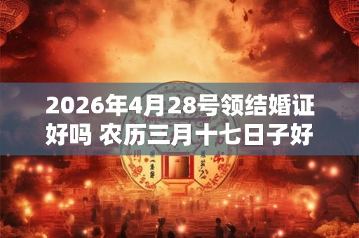 2026年4月28号领结婚证好吗 农历三月十七日子好吗