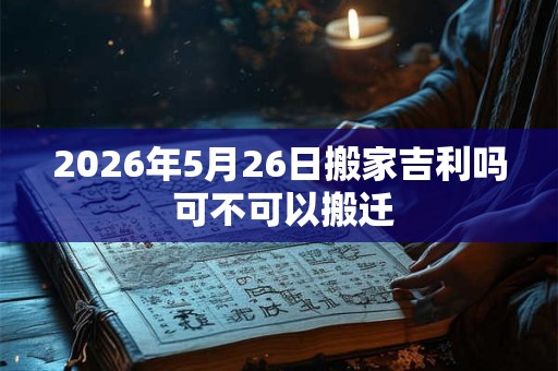 2026年5月26日搬家吉利吗 可不可以搬迁