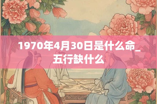 1970年4月30日是什么命_五行缺什么 1970年4月30日是什么命_五行缺什么