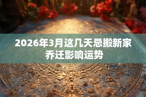 2026年3月这几天忌搬新家 乔迁影响运势 2026年3月这几天忌搬新家 乔迁影响运势