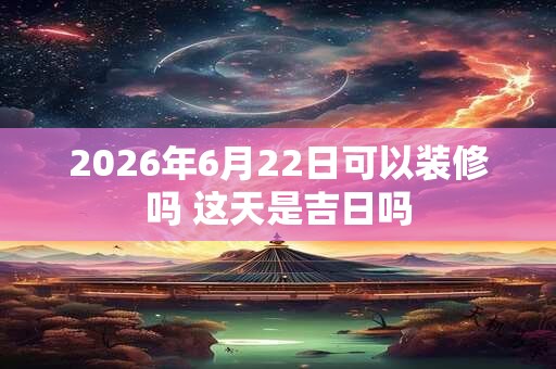 2026年6月22日可以装修吗 这天是吉日吗