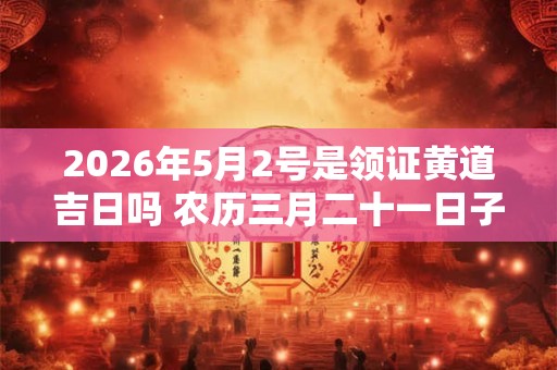 2026年5月2号是领证黄道吉日吗 农历三月二十一日子好吗