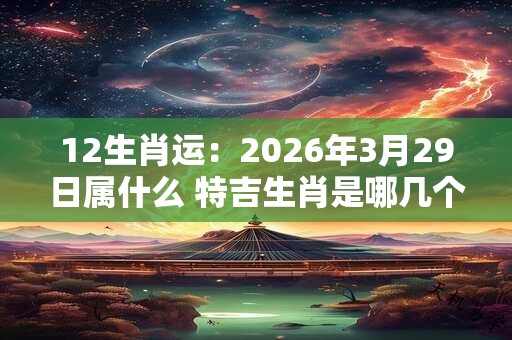 12生肖运：2026年3月29日属什么 特吉生肖是哪几个