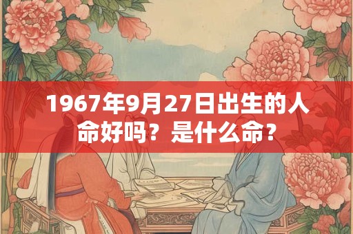 1967年9月27日出生的人命好吗?是什么命? 1967年9月27日出生的人命好吗?是什么命?