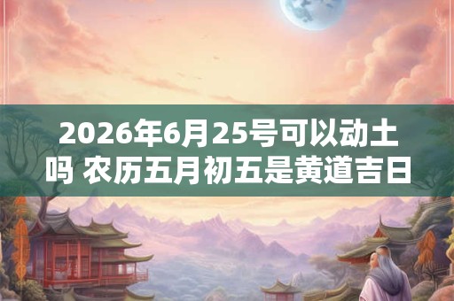 2026年6月25号可以动土吗 农历五月初五是黄道吉日吗