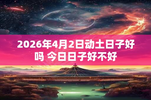 2026年4月2日动土日子好吗 今日日子好不好