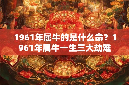 1961年属牛的是什么命？1961年属牛一生三大劫难