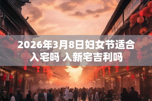 2026年3月8日妇女节适合入宅吗 入新宅吉利吗