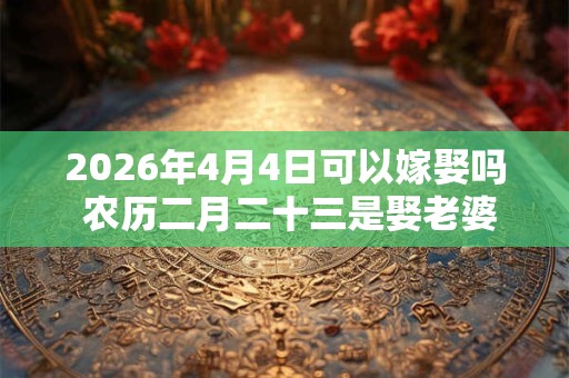 2026年4月4日可以嫁娶吗 农历二月二十三是娶老婆好日子吗